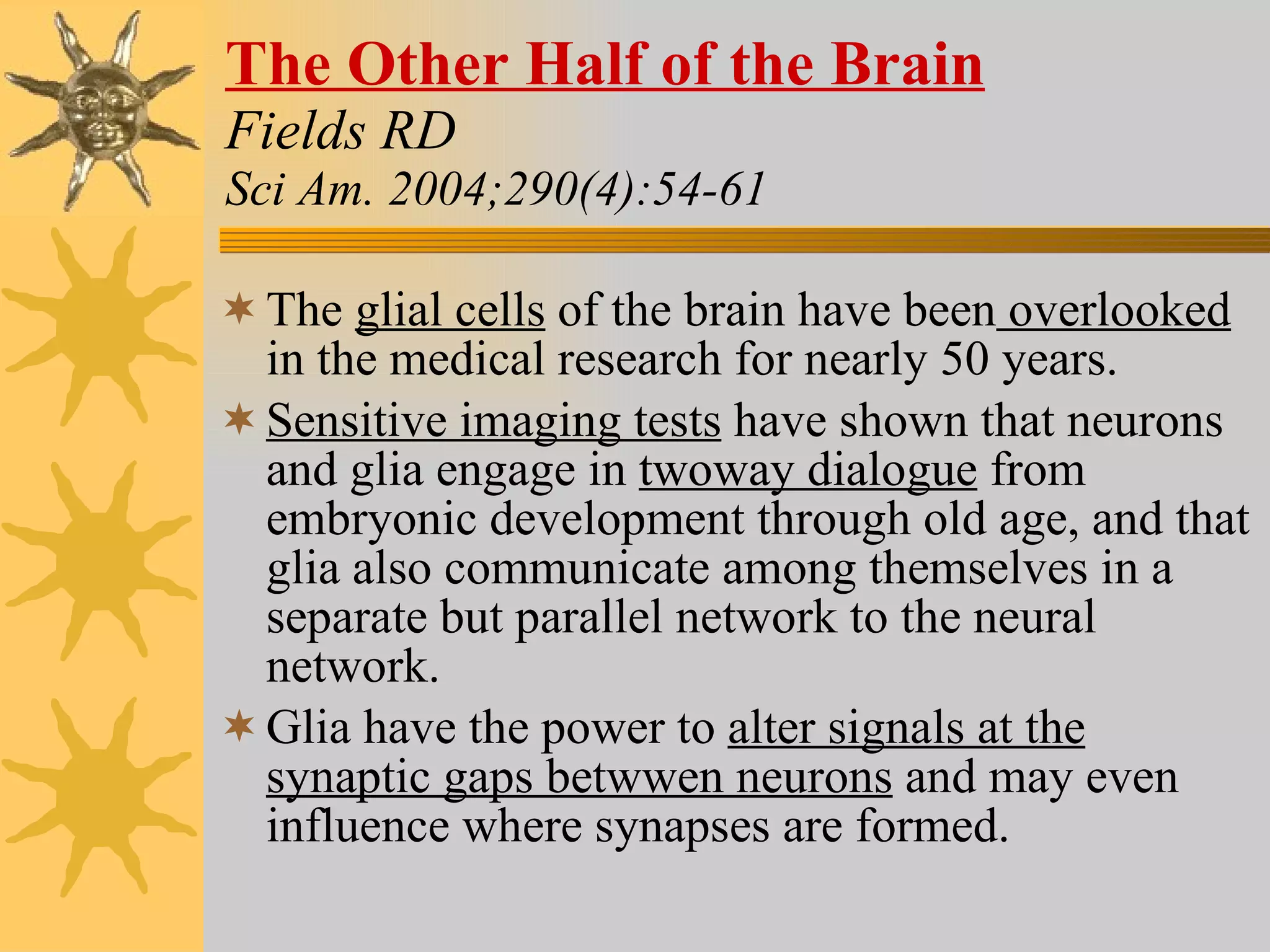 The Other Half of the Brain Fields RD Sci Am. 2004;290(4):54-61 The  glial cells  of the brain have been  overlooked  in the medical research for nearly 50 years. Sensitive imaging tests  have shown that neurons and glia engage in  twoway dialogue  from embryonic development through old age, and that glia also communicate among themselves in a separate but parallel network to the neural network. Glia have the power to  alter signals at the synaptic gaps betwwen neurons  and may even influence where synapses are formed. 