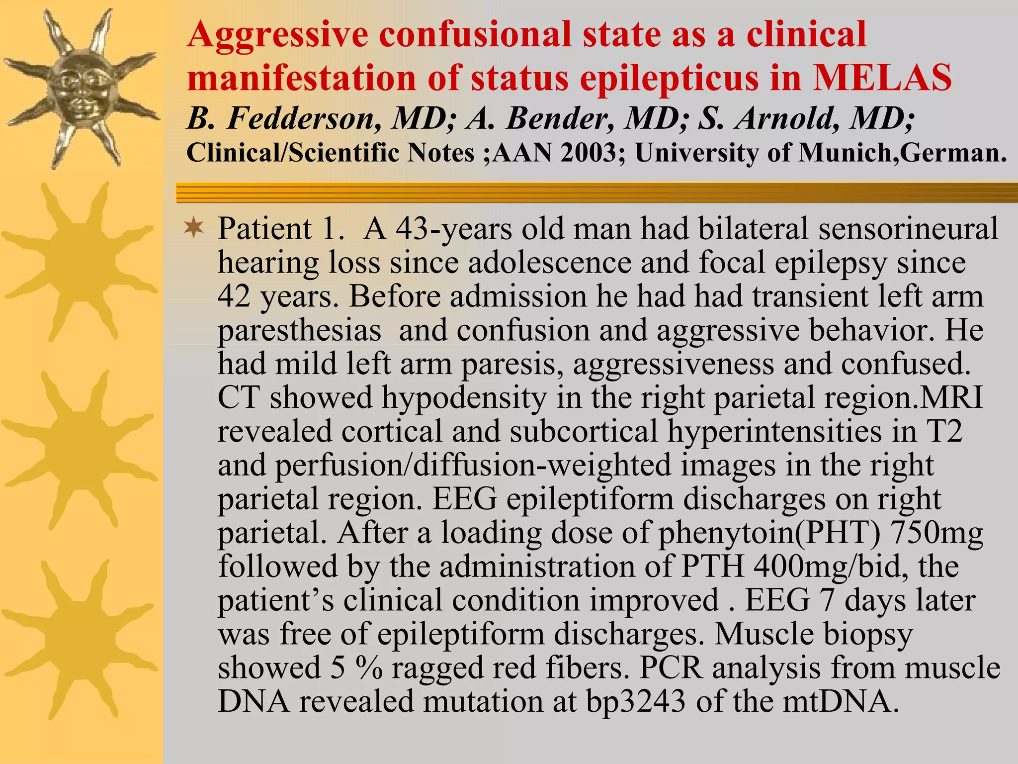 Aggressive confusional state as a clinical manifestation of status epilepticus in MELAS B. Fedderson, MD; A. Bender, MD; S. Arnold, MD; Clinical/Scientific Notes ;AAN 2003; University of Munich,German. Patient 1.  A 43-years old man had bilateral sensorineural hearing loss since adolescence and focal epilepsy since 42 years. Before admission he had had transient left arm paresthesias  and confusion and aggressive behavior. He had mild left arm paresis, aggressiveness and confused. CT showed hypodensity in the right parietal region.MRI revealed cortical and subcortical hyperintensities in T2 and perfusion/diffusion-weighted images in the right parietal region. EEG epileptiform discharges on right parietal. After a loading dose of phenytoin(PHT) 750mg followed by the administration of PTH 400mg/bid, the patient’s clinical condition improved . EEG 7 days later was free of epileptiform discharges. Muscle biopsy showed 5 % ragged red fibers. PCR analysis from muscle DNA revealed mutation at bp3243 of the mtDNA. 