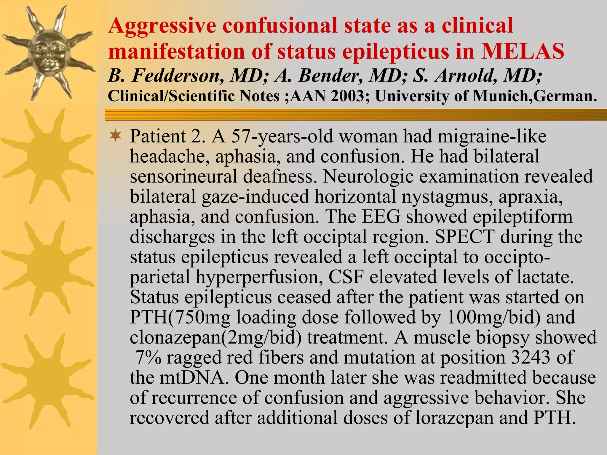 Aggressive confusional state as a clinical manifestation of status epilepticus in MELAS B. Fedderson, MD; A. Bender, MD; S. Arnold, MD; Clinical/Scientific Notes ;AAN 2003; University of Munich,German. Patient 2. A 57-years-old woman had migraine-like headache, aphasia, and confusion. He had bilateral sensorineural deafness. Neurologic examination revealed bilateral gaze-induced horizontal nystagmus, apraxia, aphasia, and confusion. The EEG showed epileptiform discharges in the left occiptal region. SPECT during the status epilepticus revealed a left occiptal to occipto-parietal hyperperfusion, CSF elevated levels of lactate. Status epilepticus ceased after the patient was started on PTH(750mg loading dose followed by 100mg/bid) and clonazepan(2mg/bid) treatment. A muscle biopsy showed  7% ragged red fibers and mutation at position 3243 of the mtDNA. One month later she was readmitted because of recurrence of confusion and aggressive behavior. She recovered after additional doses of lorazepan and PTH.  