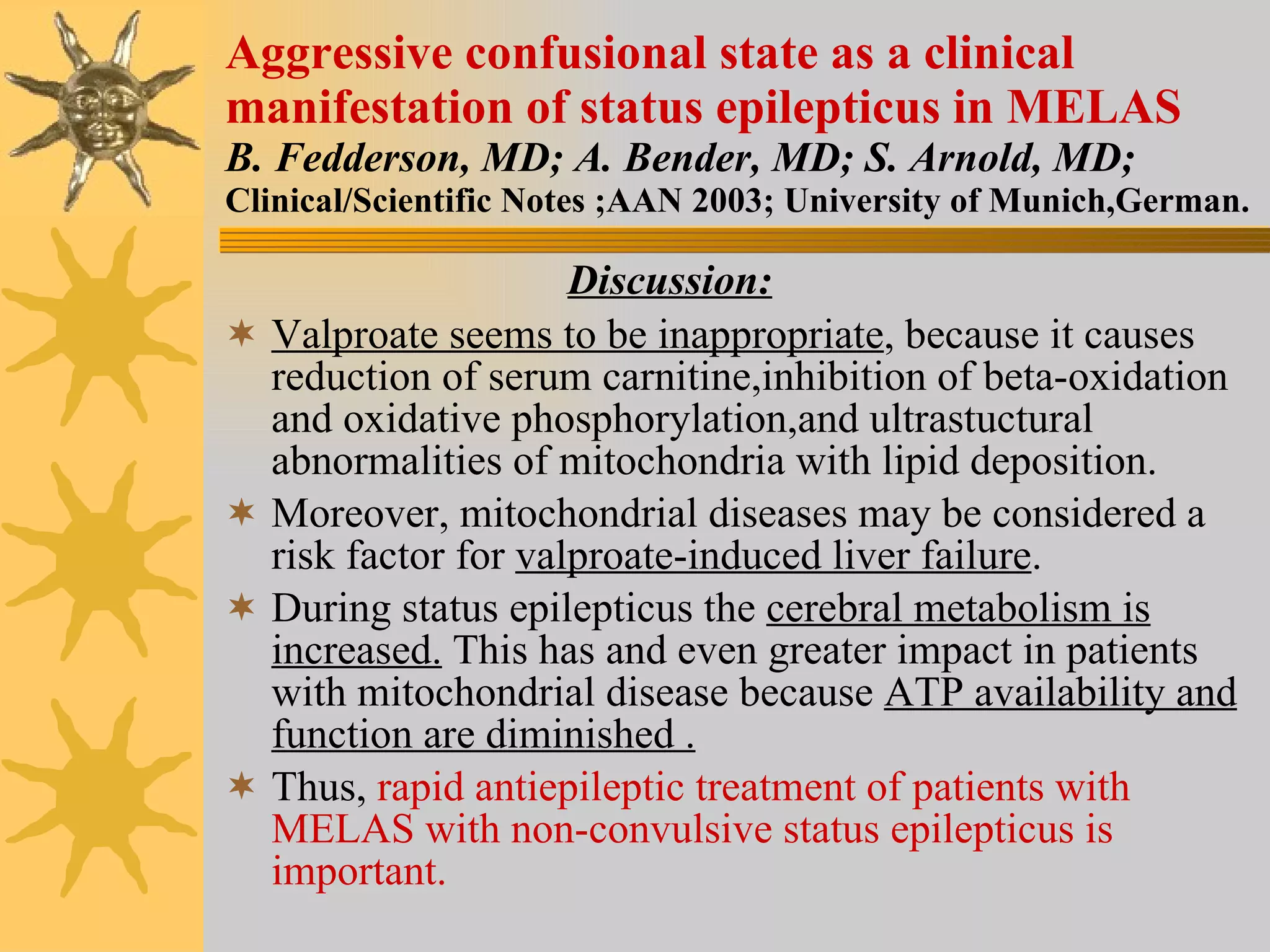 Aggressive confusional state as a clinical manifestation of status epilepticus in MELAS B. Fedderson, MD; A. Bender, MD; S. Arnold, MD; Clinical/Scientific Notes ;AAN 2003; University of Munich,German. Discussion: Valproate seems to be inappropriate , because it causes reduction of serum carnitine,inhibition of beta-oxidation and oxidative phosphorylation,and ultrastuctural abnormalities of mitochondria with lipid deposition. Moreover, mitochondrial diseases may be considered a risk factor for  valproate-induced liver failure . During status epilepticus the  cerebral metabolism is increased.  This has and even greater impact in patients with mitochondrial disease because  ATP availability and function are diminished . Thus,  rapid antiepileptic treatment of patients with MELAS with non-convulsive status epilepticus is important. 