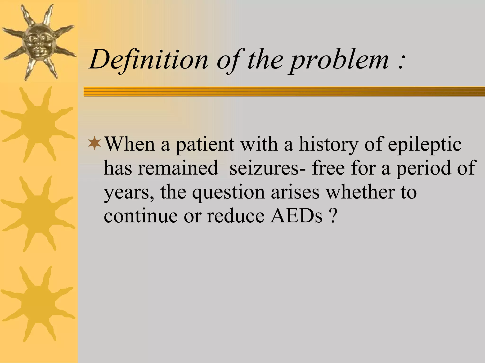 Definition of the problem : When a patient with a history of epileptic has remained  seizures- free for a period of years, the question arises whether to continue or reduce AEDs ? 