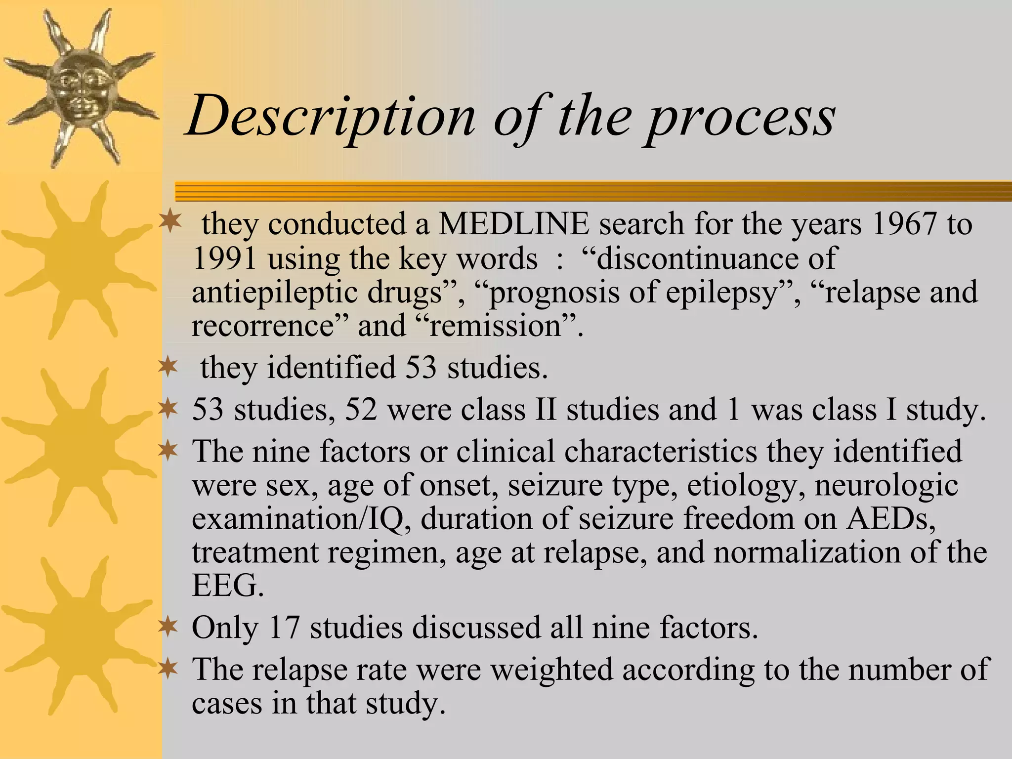 Description of the process   they conducted a MEDLINE search for the years 1967 to 1991 using the key words  :  “discontinuance of antiepileptic drugs”, “prognosis of epilepsy”, “relapse and recorrence” and “remission”. they identified 53 studies. 53 studies, 52 were class II studies and 1 was class I study. The nine factors or clinical characteristics they identified were sex, age of onset, seizure type, etiology, neurologic examination/IQ, duration of seizure freedom on AEDs, treatment regimen, age at relapse, and normalization of the EEG. Only 17 studies discussed all nine factors. The relapse rate were weighted according to the number of cases in that study. 