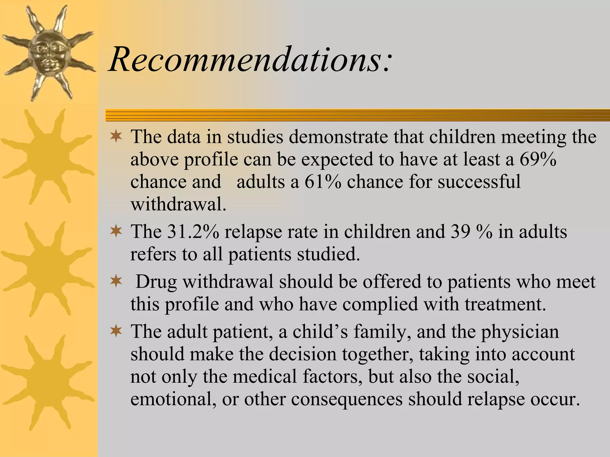 Recommendations:  The data in studies demonstrate that children meeting the above profile can be expected to have at least a 69% chance and  adults a 61% chance for successful withdrawal. The 31.2% relapse rate in children and 39 % in adults refers to all patients studied. Drug withdrawal should be offered to patients who meet this profile and who have complied with treatment.  The adult patient, a child’s family, and the physician should make the decision together, taking into account not only the medical factors, but also the social, emotional, or other consequences should relapse occur.  