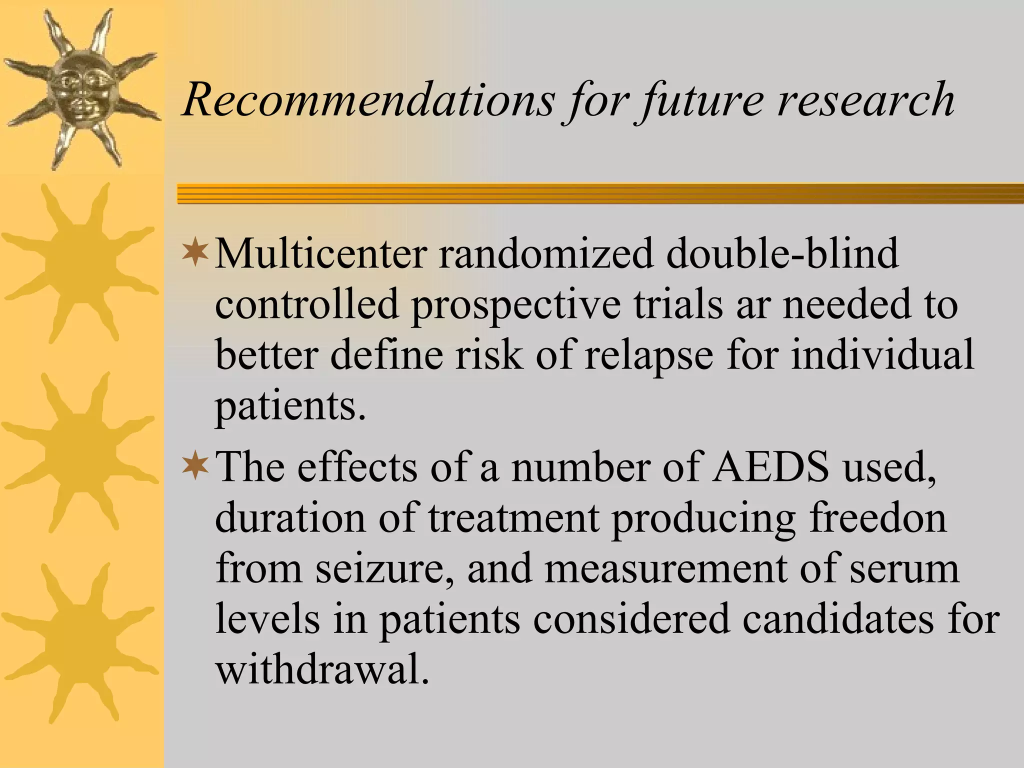 Recommendations for future research Multicenter randomized double-blind controlled prospective trials ar needed to better define risk of relapse for individual patients. The effects of a number of AEDS used, duration of treatment producing freedon from seizure, and measurement of serum levels in patients considered candidates for withdrawal. 