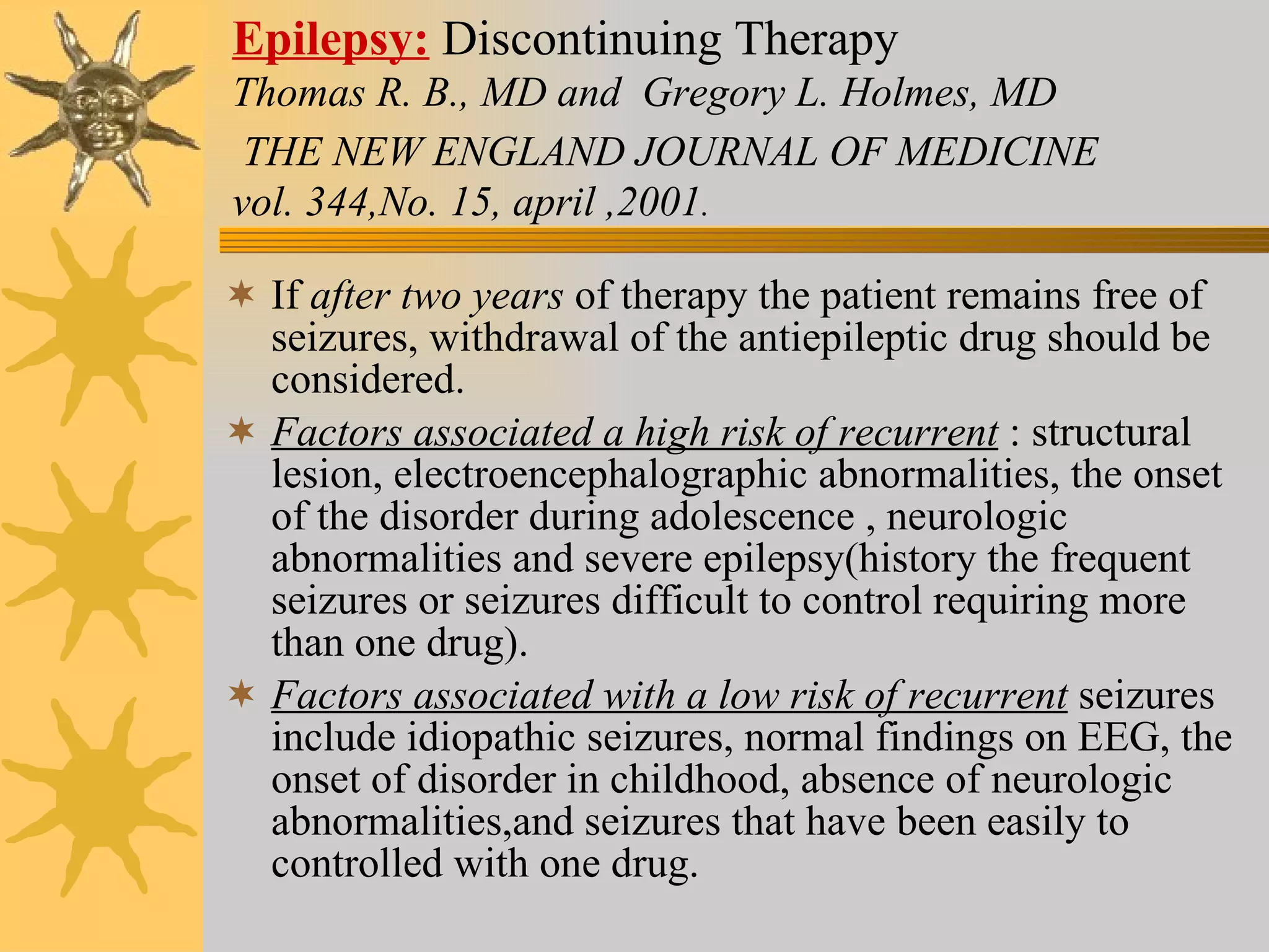 Epilepsy:   Discontinuing Therapy   Thomas R. B., MD and  Gregory L. Holmes, MD   THE NEW ENGLAND JOURNAL OF MEDICINE   vol. 344,No. 15, april ,2001 . If  after two years  of therapy the patient remains free of seizures, withdrawal of the antiepileptic drug should be considered. Factors associated a high risk of recurrent  : structural lesion, electroencephalographic abnormalities, the onset of the disorder during adolescence , neurologic abnormalities and severe epilepsy(history the frequent seizures or seizures difficult to control requiring more than one drug).  Factors associated with a low risk of recurrent  seizures include idiopathic seizures, normal findings on EEG, the onset of disorder in childhood, absence of neurologic abnormalities,and seizures that have been easily to controlled with one drug. 