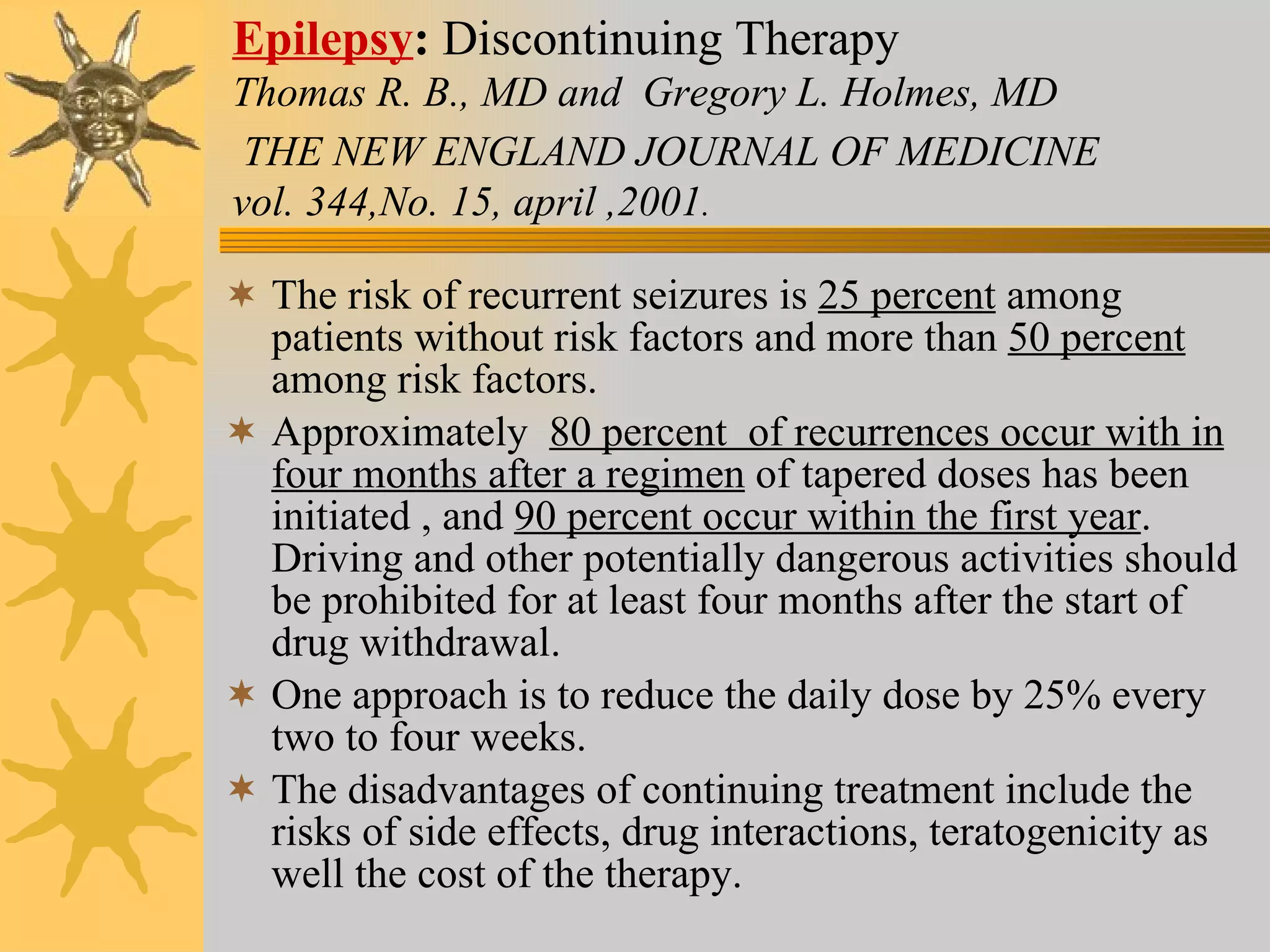 Epilepsy :  Discontinuing Therapy   Thomas R. B., MD and  Gregory L. Holmes, MD   THE NEW ENGLAND JOURNAL OF MEDICINE   vol. 344,No. 15, april ,2001 . The risk of recurrent seizures is  25 percent  among patients without risk factors and more than  50 percent  among risk factors. Approximately  80 percent  of recurrences occur with in four months after a regimen  of tapered doses has been initiated , and  90 percent occur within the first year . Driving and other potentially dangerous activities should be prohibited for at least four months after the start of drug withdrawal.  One approach is to reduce the daily dose by 25% every two to four weeks. The disadvantages of continuing treatment include the risks of side effects, drug interactions, teratogenicity as well the cost of the therapy. 