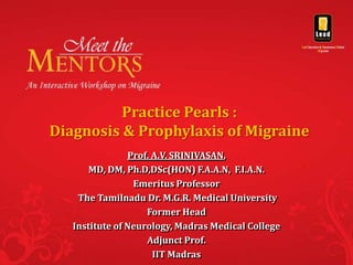 Practice Pearls :
Diagnosis & Prophylaxis of Migraine
                Prof. A.V. SRINIVASAN,
       MD, DM, Ph.D,DSc(HON) F.A.A.N, F.I.A.N.
                 Emeritus Professor
    The Tamilnadu Dr. M.G.R. Medical University
                    Former Head
   Institute of Neurology, Madras Medical College
                    Adjunct Prof.
                      IIT Madras
 