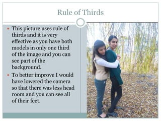 Rule of Thirds
 This picture uses rule of

thirds and it is very
effective as you have both
models in only one third
of the image and you can
see part of the
background.
 To better improve I would
have lowered the camera
so that there was less head
room and you can see all
of their feet.

 