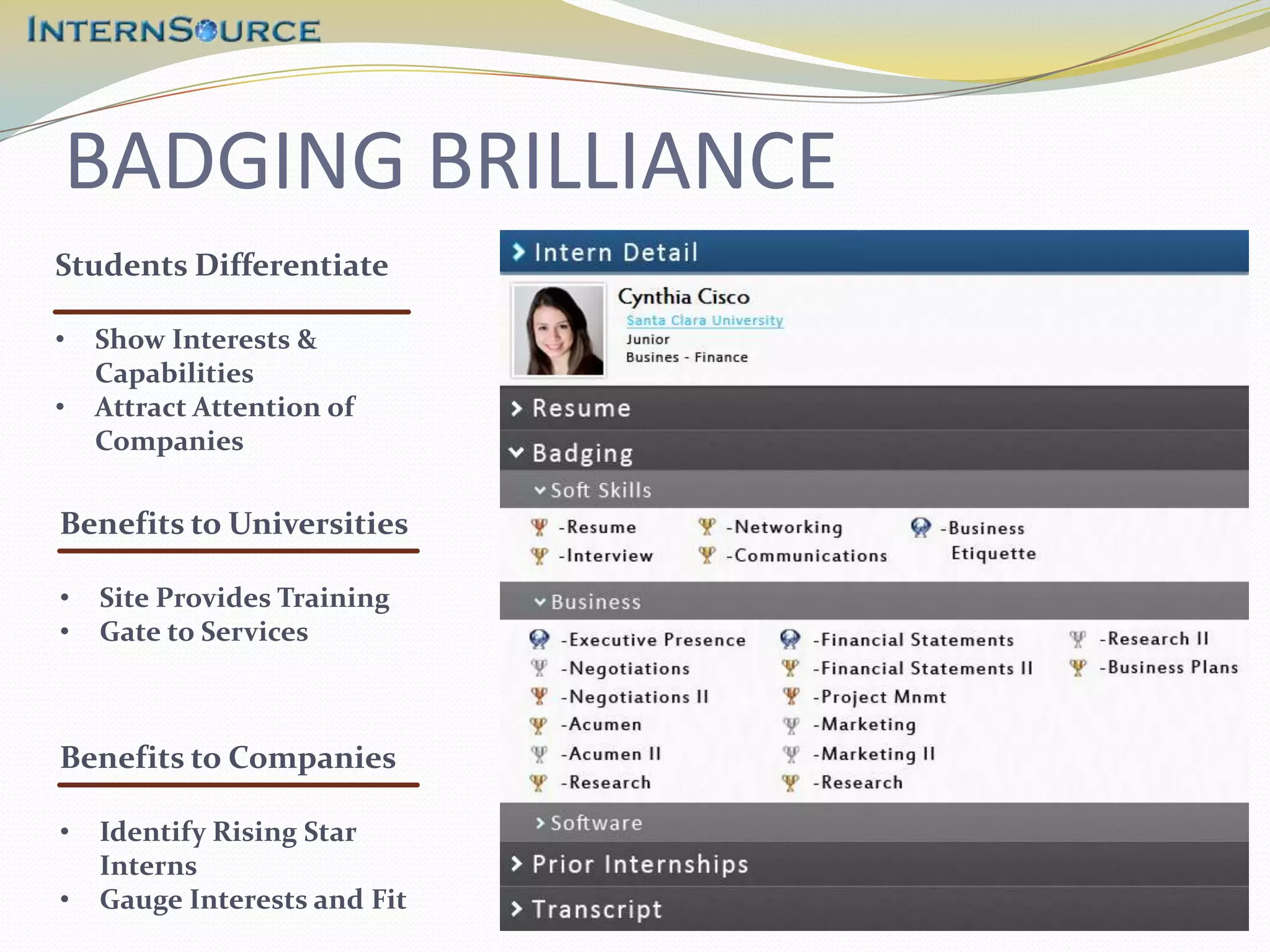 BADGING BRILLIANCE
Students Differentiate

•   Show Interests &
    Capabilities
•   Attract Attention of
    Companies

Benefits to Universities

•   Site Provides Training
•   Gate to Services



Benefits to Companies

•   Identify Rising Star
    Interns
•   Gauge Interests and Fit
 