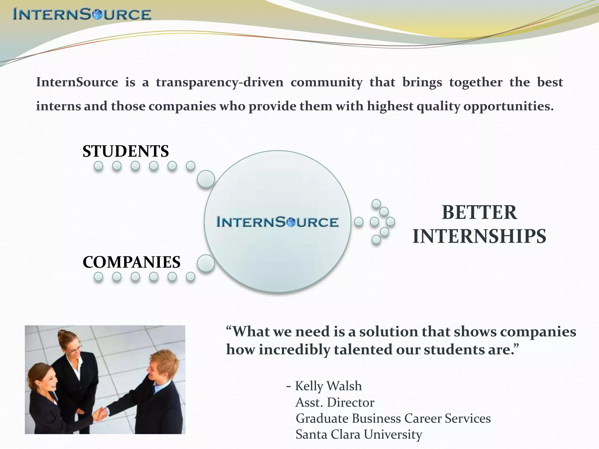 InternSource is a transparency-driven community that brings together the best
interns and those companies who provide them with highest quality opportunities.


       STUDENTS


                                                              BETTER
                                                           INTERNSHIPS
       COMPANIES



                             “What we need is a solution that shows companies
                             how incredibly talented our students are.”

                                      - Kelly Walsh
                                        Asst. Director
                                        Graduate Business Career Services
                                        Santa Clara University
 
