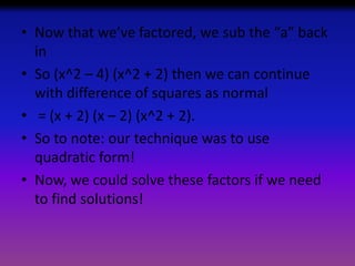 • Now that we’ve factored, we sub the “a” back
in
• So (x^2 – 4) (x^2 + 2) then we can continue
with difference of squares as normal
• = (x + 2) (x – 2) (x^2 + 2).
• So to note: our technique was to use
quadratic form!
• Now, we could solve these factors if we need
to find solutions!

 