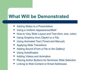 What Will be Demonstrated 
 Adding Slides to a Presentation 
 Using a Uniform Appearance/Motif 
 How to Vary Slide Layout and Text (font, size, color) 
 Using Graphics from ClipArt or a File 
 Using Animated Text (Timed and Manual) 
 Applying Slide Transitions 
 Adding Sound (From a File or the Gallery) 
 Using AutoShapes 
 Adding Videos and Animation 
 Placing Action Buttons for Nonlinear Slide Selection 
 Linking to Web Content or Email Addresses 
 