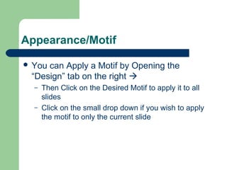 Appearance/Motif 
 You can Apply a Motif by Opening the 
“Design” tab on the right  
– Then Click on the Desired Motif to apply it to all 
slides 
– Click on the small drop down if you wish to apply 
the motif to only the current slide 
 