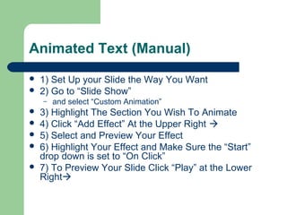 Animated Text (Manual) 
 1) Set Up your Slide the Way You Want 
 2) Go to “Slide Show” 
– and select “Custom Animation” 
 3) Highlight The Section You Wish To Animate 
 4) Click “Add Effect” At the Upper Right  
 5) Select and Preview Your Effect 
 6) Highlight Your Effect and Make Sure the “Start” 
drop down is set to “On Click” 
 7) To Preview Your Slide Click “Play” at the Lower 
Right 
 