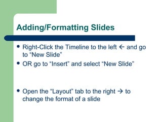 Adding/Formatting Slides 
 Right-Click the Timeline to the left  and go 
to “New Slide” 
 OR go to “Insert” and select “New Slide” 
 Open the “Layout” tab to the right  to 
change the format of a slide 
 