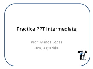 Practice PPT Intermediate

     Prof. Arlinda López
       UPR, Aguadilla
 