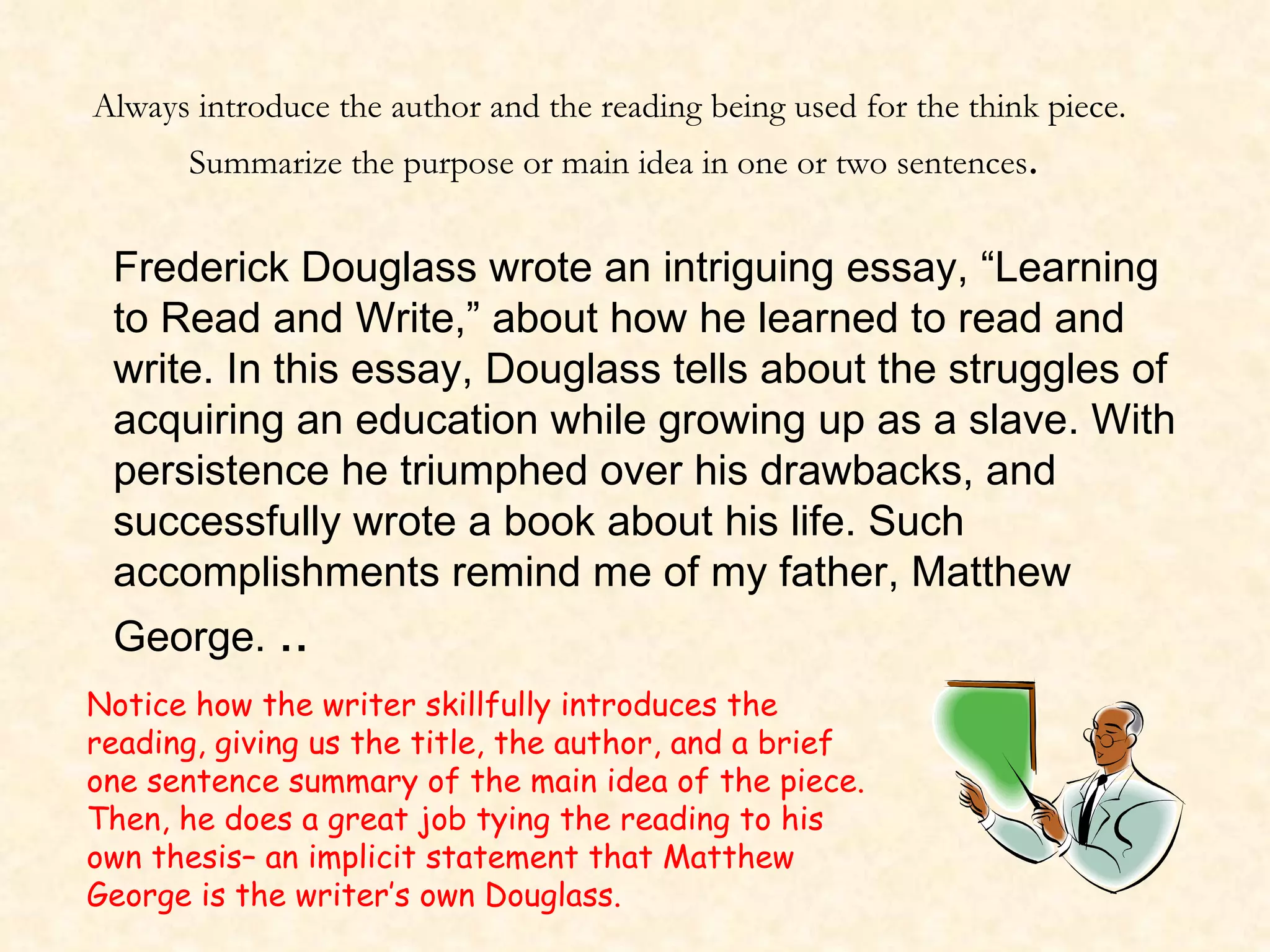 Frederick Douglass wrote an intriguing essay, “Learning to Read and Write,” about how he learned to read and write. In this essay, Douglass tells about the struggles of acquiring an education while growing up as a slave. With persistence he triumphed over his drawbacks, and successfully wrote a book about his life. Such accomplishments remind me of my father, Matthew George.  .. Always introduce the author and the reading being used for the think piece.  Summarize the purpose or main idea in one or two sentences . Notice how the writer skillfully introduces the reading, giving us the title, the author, and a brief one sentence summary of the main idea of the piece. Then, he does a great job tying the reading to his own thesis– an implicit statement that Matthew George is the writer’s own Douglass. 