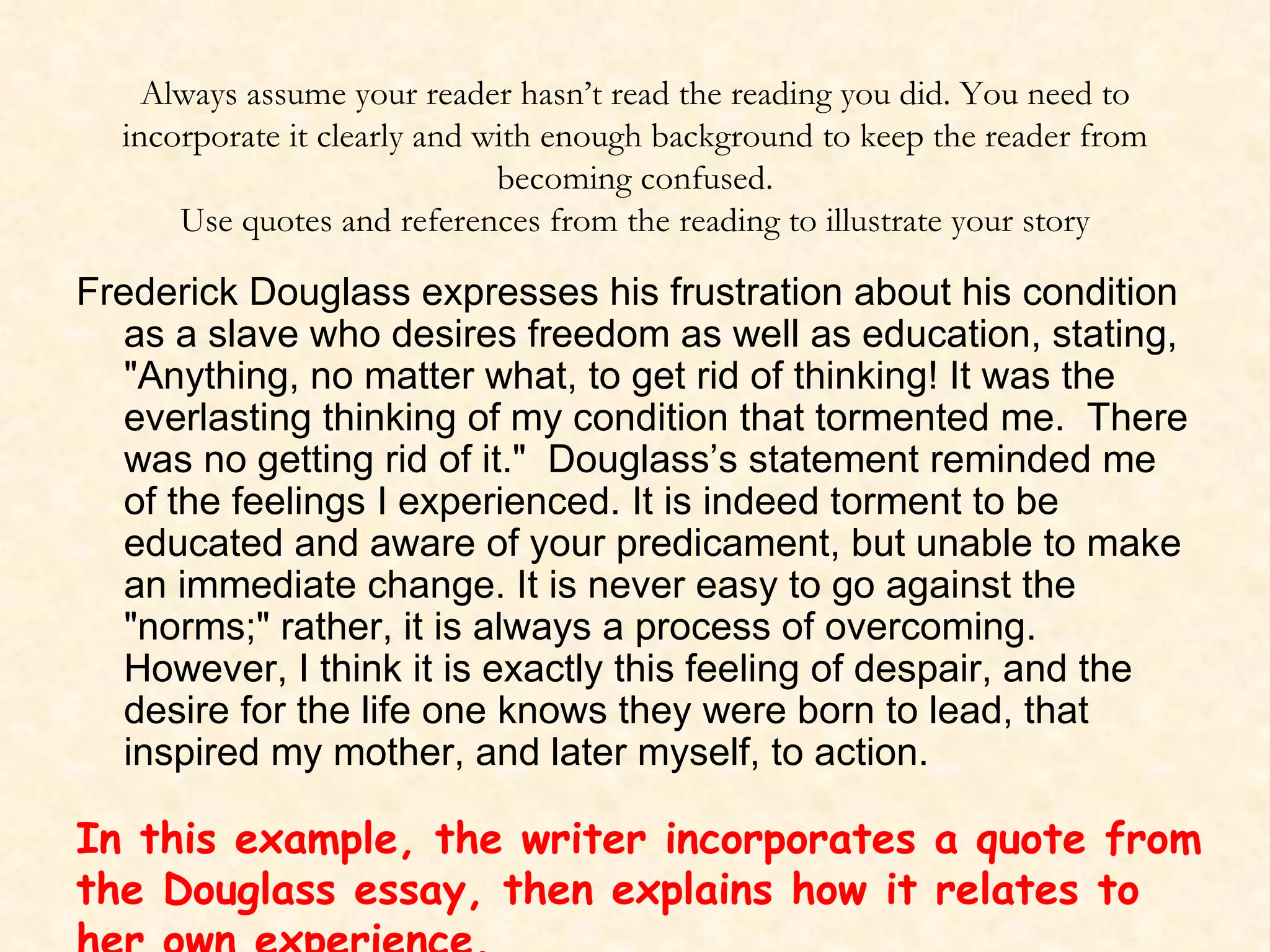 Always assume your reader hasn’t read the reading you did. You need to incorporate it clearly and with enough background to keep the reader from becoming confused. Use quotes and references from the reading to illustrate your story Frederick Douglass expresses his frustration about his condition as a slave who desires freedom as well as education, stating, "Anything, no matter what, to get rid of thinking! It was the everlasting thinking of my condition that tormented me.  There was no getting rid of it."  Douglass’s statement reminded me of the feelings I experienced. It is indeed torment to be educated and aware of your predicament, but unable to make an immediate change. It is never easy to go against the "norms;" rather, it is always a process of overcoming.  However, I think it is exactly this feeling of despair, and the desire for the life one knows they were born to lead, that inspired my mother, and later myself, to action.  In this example, the writer incorporates a quote from the Douglass essay, then explains how it relates to her own experience.   