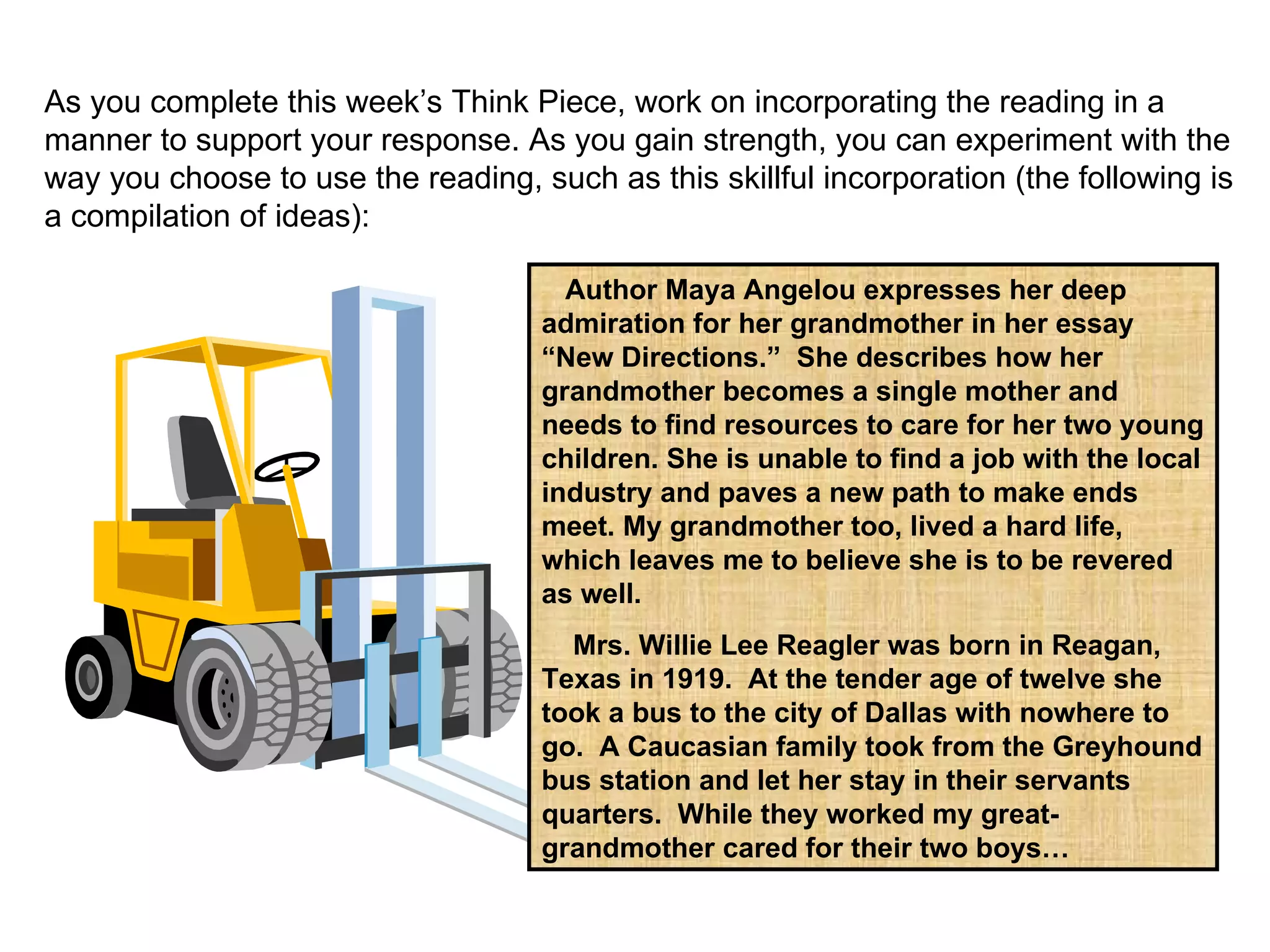 As you complete this week’s Think Piece, work on incorporating the reading in a manner to support your response. As you gain strength, you can experiment with the way you choose to use the reading, such as this skillful incorporation (the following is a compilation of ideas): Author Maya Angelou expresses her deep admiration for her grandmother in her essay “New Directions.”  She describes how her grandmother becomes a single mother and needs to find resources to care for her two young children. She is unable to find a job with the local industry and paves a new path to make ends meet. My grandmother too, lived a hard life, which leaves me to believe she is to be revered as well.  Mrs. Willie Lee Reagler was born in Reagan, Texas in 1919.  At the tender age of twelve she took a bus to the city of Dallas with nowhere to go.  A Caucasian family took from the Greyhound bus station and let her stay in their servants quarters.  While they worked my great- grandmother cared for their two boys… 