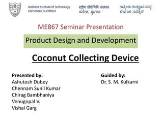ME867 Seminar Presentation
Product Design and Development
Presented by:
Ashutosh Dubey
Chennam Sunil Kumar
Chirag Bambhaniya
Venugopal V.
Vishal Garg
Guided by:
Dr. S. M. Kulkarni
Coconut Collecting Device
 