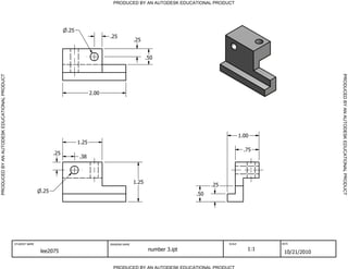 PRODUCED BY AN AUTODESK EDUCATIONAL PRODUCT




                                                                         .25
                                                                                             .25
                                                                                                            .25


                                                                                                                   .50




                                                                                                                                                                              PRODUCED BY AN AUTODESK EDUCATIONAL PRODUCT
PRODUCED BY AN AUTODESK EDUCATIONAL PRODUCT




                                                                                      2.00




                                                                                                                                                       1.00
                                                                               1.25
                                                                                                                                                         .75
                                                                   .25
                                                                               .38



                                                                                                            1.25
                                                                                                                                         .25
                                                             .25
                                                                                                                                   .50




                                              STUDENT NAME                                   DRAWING NAME                                      SCALE            DATE


                                                             lee2075                                                number 3.ipt                          1:1
                                                                                                                                                                 10/21/2010

                                                                                               PRODUCED BY AN AUTODESK EDUCATIONAL PRODUCT
 