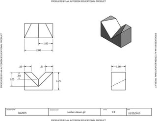 PRODUCED BY AN AUTODESK EDUCATIONAL PRODUCT




                                                                                                                                                                     PRODUCED BY AN AUTODESK EDUCATIONAL PRODUCT
PRODUCED BY AN AUTODESK EDUCATIONAL PRODUCT




                                                                                1.00

                                                                       2.00




                                                              .50         .51                                                                   1.00


                                                             .50
                                                  1.00
                                                                                               1.25




                                              STUDENT NAME                             DRAWING NAME                               SCALE                DATE


                                                             lee2075                                  number eleven.ipt                   1:1
                                                                                                                                                        10/25/2010

                                                                                         PRODUCED BY AN AUTODESK EDUCATIONAL PRODUCT
 