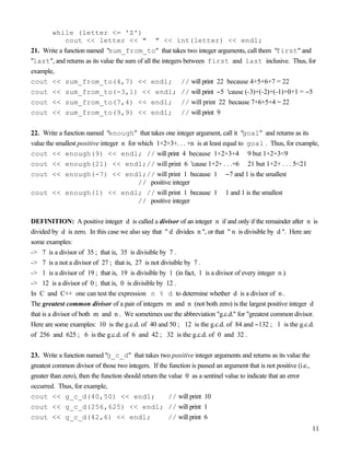 11
while (letter <= 'Z')
cout << letter << " " << int(letter) << endl;
21. Write a function named "sum_from_to" that takes two integer arguments, call them "first" and
"last", and returns as its value the sum of all the integers between first and last inclusive. Thus, for
example,
cout << sum_from_to(4,7) << endl; // will print 22 because 4+5+6+7 = 22
cout << sum_from_to(-3,1) << endl; // will print −5 'cause (-3)+(-2)+(-1)+0+1 = −5
cout << sum_from_to(7,4) << endl; // will print 22 because 7+6+5+4 = 22
cout << sum_from_to(9,9) << endl; // will print 9
22. Write a function named "enough" that takes one integer argument, call it "goal" and returns as its
value the smallest positive integer n for which 1+2+3+. . . +n is at least equal to goal . Thus, for example,
cout << enough(9) << endl; // will print 4 because 1+2+3+4 9 but 1+2+3<9
cout << enough(21) << endl;// will print 6 'cause 1+2+ . . .+6 21 but 1+2+ . . . 5<21
cout << enough(-7) << endl;// will print 1 because 1 −7 and 1 is the smallest
// positive integer
cout << enough(1) << endl; // will print 1 because 1 1 and 1 is the smallest
// positive integer
DEFINITION: A positive integer d is called a divisor of an integer n if and only if the remainder after n is
divided by d is zero. In this case we also say that " d divides n ", or that " n is divisible by d ". Here are
some examples:
-> 7 is a divisor of 35 ; that is, 35 is divisible by 7 .
-> 7 is a not a divisor of 27 ; that is, 27 is not divisible by 7 .
-> 1 is a divisor of 19 ; that is, 19 is divisible by 1 (in fact, 1 is a divisor of every integer n ).
-> 12 is a divisor of 0 ; that is, 0 is divisible by 12 .
In C and C++ one can test the expression n % d to determine whether d is a divisor of n .
The greatest common divisor of a pair of integers m and n (not both zero) is the largest positive integer d
that is a divisor of both m and n . We sometimes use the abbreviation "g.c.d." for "greatest common divisor.
Here are some examples: 10 is the g.c.d. of 40 and 50 ; 12 is the g.c.d. of 84 and −132 ; 1 is the g.c.d.
of 256 and 625 ; 6 is the g.c.d. of 6 and 42 ; 32 is the g.c.d. of 0 and 32 .
23. Write a function named "g_c_d" that takes two positive integer arguments and returns as its value the
greatest common divisor of those two integers. If the function is passed an argument that is not positive (i.e.,
greater than zero), then the function should return the value 0 as a sentinel value to indicate that an error
occurred. Thus, for example,
cout << g_c_d(40,50) << endl; // will print 10
cout << g_c_d(256,625) << endl; // will print 1
cout << g_c_d(42,6) << endl; // will print 6
 
