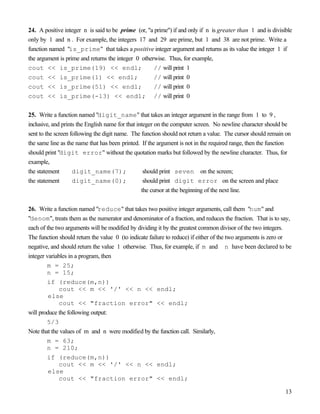 13
24. A positive integer n is said to be prime (or, "a prime") if and only if n is greater than 1 and is divisible
only by 1 and n . For example, the integers 17 and 29 are prime, but 1 and 38 are not prime. Write a
function named "is_prime" that takes a positive integer argument and returns as its value the integer 1 if
the argument is prime and returns the integer 0 otherwise. Thus, for example,
cout << is_prime(19) << endl; // will print 1
cout << is_prime(1) << endl; // will print 0
cout << is_prime(51) << endl; // will print 0
cout << is_prime(-13) << endl; // will print 0
25. Write a function named "digit_name" that takes an integer argument in the range from 1 to 9 ,
inclusive, and prints the English name for that integer on the computer screen. No newline character should be
sent to the screen following the digit name. The function should not return a value. The cursor should remain on
the same line as the name that has been printed. If the argument is not in the required range, then the function
should print "digit error" without the quotation marks but followed by the newline character. Thus, for
example,
the statement digit_name(7); should print seven on the screen;
the statement digit_name(0); should print digit error on the screen and place
the cursor at the beginning of the next line.
26. Write a function named "reduce" that takes two positive integer arguments, call them "num" and
"denom", treats them as the numerator and denominator of a fraction, and reduces the fraction. That is to say,
each of the two arguments will be modified by dividing it by the greatest common divisor of the two integers.
The function should return the value 0 (to indicate failure to reduce) if either of the two arguments is zero or
negative, and should return the value 1 otherwise. Thus, for example, if m and n have been declared to be
integer variables in a program, then
m = 25;
n = 15;
if (reduce(m,n))
cout << m << '/' << n << endl;
else
cout << "fraction error" << endl;
will produce the following output:
5/3
Note that the values of m and n were modified by the function call. Similarly,
m = 63;
n = 210;
if (reduce(m,n))
cout << m << '/' << n << endl;
else
cout << "fraction error" << endl;
 