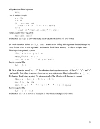 14
will produce the following output:
3/10
Here is another example.
m = 25;
n = 0;
if (reduce(m,n))
cout << m << '/' << n << endl;
else
cout << "fraction error" << endl;
will produce the following output:
fraction error
The function reduce is allowed to make calls to other functions that you have written.
27. Write a function named "swap_floats" that takes two floating point arguments and interchanges the
values that are stored in those arguments. The function should return no value. To take an example, if the
following code fragment is executed
float x = 5.8, y = 0.9;
swap_floats (x, y);
cout << x << " " << y << endl;
then the output will be
0.9 5.8
28. Write a function named "sort3" that takes three floating point arguments, call them "x" , "y" , and "z"
, and modifies their values, if necessary, in such a way as to make true the following inequalities: x y z .
The function should return no value. To take an example, if the following code fragment is executed
float a = 3.2, b = 5.8, c = 0.9;
sort3 (a, b, c);
cout << a << " " << b << " " << c << endl;
then the output will be
0.9 3.2 5.8
The function sort3 is allowed to make calls to other functions that you have written.
 