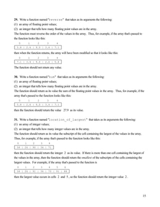 15
29. Write a function named "reverse" that takes as its arguments the following:
(1) an array of floating point values;
(2) an integer that tells how many floating point values are in the array.
The function must reverse the order of the values in the array. Thus, for example, if the array that's passed to
the function looks like this:
0 1 2 3 4
5.8 | 2.6 | 9.0 | 3.4 | 7.1
then when the function returns, the array will have been modified so that it looks like this:
0 1 2 3 4
7.1 | 3.4 | 9.0 | 2.6 | 5.8
The function should not return any value.
30. Write a function named "sum" that takes as its arguments the following:
(1) an array of floating point values;
(2) an integer that tells how many floating point values are in the array.
The function should return as its value the sum of the floating point values in the array. Thus, for example, if the
array that's passed to the function looks like this:
0 1 2 3 4
5.8 | 2.6 | 9.0 | 3.4 | 7.1
then the function should return the value 27.9 as its value.
31. Write a function named "location_of_largest" that takes as its arguments the following:
(1) an array of integer values;
(2) an integer that tells how many integer values are in the array.
The function should return as its value the subscript of the cell containing the largest of the values in the array.
Thus, for example, if the array that's passed to the function looks like this:
0 1 2 3 4
58 | 26 | 90 | 34 | 71
then the function should return the integer 2 as its value. If there is more than one cell containing the largest of
the values in the array, then the function should return the smallest of the subscripts of the cells containing the
largest values. For example, if the array that's passed to the function is
0 1 2 3 4 5 6
58 | 26 | 91 | 34 | 70 | 91 | 88
then the largest value occurs in cells 2 and 5 , so the function should return the integer value 2 .
 