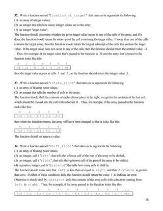 16
32. Write a function named "location_of_target" that takes as its arguments the following:
(1) an array of integer values;
(2) an integer that tells how many integer values are in the array;
(3) an integer "target value".
The function should determine whether the given target value occurs in any of the cells of the array, and if it
does, the function should return the subscript of the cell containing the target value. If more than one of the cells
contains the target value, then the function should return the largest subscript of the cells that contain the target
value. If the target value does not occur in any of the cells, then the function should return the sentinel value −1
. Thus, for example, if the target value that's passed to the function is 34 and the array that's passed to the
function looks like this:
0 1 2 3 4 5 6
58 | 26 | 91 | 34 | 70 | 34 | 88
then the target value occurs in cells 3 and 5 , so the function should return the integer value 5 .
33. Write a function named "rotate_right" that takes as its arguments the following:
(1) an array of floating point values;
(2) an integer that tells the number of cells in the array;
The function should shift the contents of each cell one place to the right, except for the contents of the last cell,
which should be moved into the cell with subscript 0 . Thus, for example, if the array passed to the function
looks like this:
0 1 2 3 4
5.8 | 2.6 | 9.1 | 3.4 | 7.0
then when the function returns, the array will have been changed so that it looks like this:
0 1 2 3 4
7.0 | 5.8 | 2.6 | 9.1 | 3.4
The function should not return a value.
34. Write a function named "shift_right" that takes as its arguments the following:
(1) an array of floating point values;
(2) an integer, call it "left", that tells the leftmost cell of the part of the array to be shifted;
(3) an integer, call it "right", that tells the rightmost cell of the part of the array to be shifted;
(4) a positive integer, call it "distance" that tells how many cells to shift by.
The function should make sure that left is less than or equal to right, and that distance is greater
than zero. If either of these conditions fails, the function should return the value 1 to indicate an error.
Otherwise it should shift by distance cells the contents of the array cells with subscripts running from
left to right . Thus, for example, if the array passed to the function looks like this:
0 1 2 3 4 5 6 7 8 9 10 ....
5.8 | 2.6 | 9.1 | 3.4 | 7.0 | 5.1 | 8.8 | 0.3 | -4.1 | 8.0 | 2.7 | etc.
 