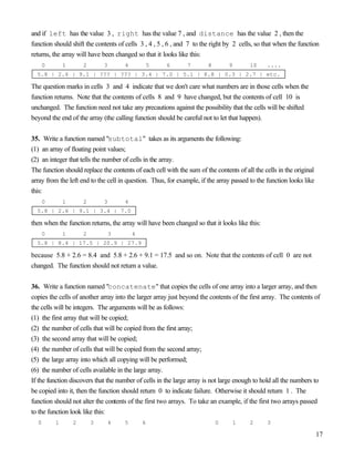 17
and if left has the value 3 , right has the value 7 , and distance has the value 2 , then the
function should shift the contents of cells 3 , 4 , 5 , 6 , and 7 to the right by 2 cells, so that when the function
returns, the array will have been changed so that it looks like this:
0 1 2 3 4 5 6 7 8 9 10 ....
5.8 | 2.6 | 9.1 | ??? | ??? | 3.4 | 7.0 | 5.1 | 8.8 | 0.3 | 2.7 | etc.
The question marks in cells 3 and 4 indicate that we don't care what numbers are in those cells when the
function returns. Note that the contents of cells 8 and 9 have changed, but the contents of cell 10 is
unchanged. The function need not take any precautions against the possibility that the cells will be shifted
beyond the end of the array (the calling function should be careful not to let that happen).
35. Write a function named "subtotal" takes as its arguments the following:
(1) an array of floating point values;
(2) an integer that tells the number of cells in the array.
The function should replace the contents of each cell with the sum of the contents of all the cells in the original
array from the left end to the cell in question. Thus, for example, if the array passed to the function looks like
this:
0 1 2 3 4
5.8 | 2.6 | 9.1 | 3.4 | 7.0
then when the function returns, the array will have been changed so that it looks like this:
0 1 2 3 4
5.8 | 8.4 | 17.5 | 20.9 | 27.9
because 5.8 + 2.6 = 8.4 and 5.8 + 2.6 + 9.1 = 17.5 and so on. Note that the contents of cell 0 are not
changed. The function should not return a value.
36. Write a function named "concatenate" that copies the cells of one array into a larger array, and then
copies the cells of another array into the larger array just beyond the contents of the first array. The contents of
the cells will be integers. The arguments will be as follows:
(1) the first array that will be copied;
(2) the number of cells that will be copied from the first array;
(3) the second array that will be copied;
(4) the number of cells that will be copied from the second array;
(5) the large array into which all copying will be performed;
(6) the number of cells available in the large array.
If the function discovers that the number of cells in the large array is not large enough to hold all the numbers to
be copied into it, then the function should return 0 to indicate failure. Otherwise it should return 1 . The
function should not alter the contents of the first two arrays. To take an example, if the first two arrays passed
to the function look like this:
0 1 2 3 4 5 6 0 1 2 3
 