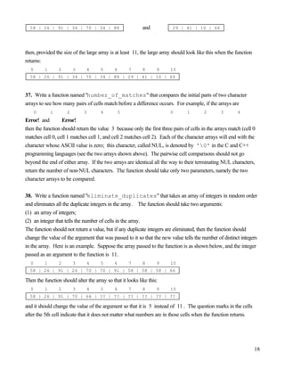 18
58 | 26 | 91 | 34 | 70 | 34 | 88 and 29 | 41 | 10 | 66
then, provided the size of the large array is at least 11, the large array should look like this when the function
returns:
0 1 2 3 4 5 6 7 8 9 10
58 | 26 | 91 | 34 | 70 | 34 | 88 | 29 | 41 | 10 | 66
37. Write a function named "number_of_matches" that compares the initial parts of two character
arrays to see how many pairs of cells match before a difference occurs. For example, if the arrays are
0 1 2 3 4 5 0 1 2 3 4
Error! and Error!
then the function should return the value 3 because only the first three pairs of cells in the arrays match (cell 0
matches cell 0, cell 1 matches cell 1, and cell 2 matches cell 2). Each of the character arrays will end with the
character whose ASCII value is zero; this character, called NUL, is denoted by '0' in the C and C++
programming languages (see the two arrays shown above). The pairwise cell comparisons should not go
beyond the end of either array. If the two arrays are identical all the way to their terminating NUL characters,
return the number of non-NUL characters. The function should take only two parameters, namely the two
character arrays to be compared.
38. Write a function named "eliminate_duplicates" that takes an array of integers in random order
and eliminates all the duplicate integers in the array. The function should take two arguments:
(1) an array of integers;
(2) an integer that tells the number of cells in the array.
The function should not return a value, but if any duplicate integers are eliminated, then the function should
change the value of the argument that was passed to it so that the new value tells the number of distinct integers
in the array. Here is an example. Suppose the array passed to the function is as shown below, and the integer
passed as an argument to the function is 11.
0 1 2 3 4 5 6 7 8 9 10
58 | 26 | 91 | 26 | 70 | 70 | 91 | 58 | 58 | 58 | 66
Then the function should alter the array so that it looks like this:
0 1 2 3 4 5 6 7 8 9 10
58 | 26 | 91 | 70 | 66 | ?? | ?? | ?? | ?? | ?? | ??
and it should change the value of the argument so that it is 5 instead of 11 . The question marks in the cells
after the 5th cell indicate that it does not matter what numbers are in those cells when the function returns.
 