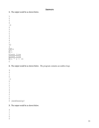 21
Answers
1. The output would be as shown below.
5
5
5
6
-6
6
5
5
5
4
6
4
2
42
4
4
n
blank line
blank line
n * n = 16
n
2. The output would be as shown below. The program contains an endless loop.
9
4
1
0
-1
0
1
2
3
4
4
2
1
0
0 [endlessly]
3. The output would be as shown below.
4
1
1
0
0
 