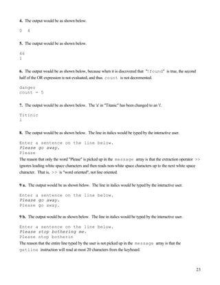 23
4. The output would be as shown below.
0 4
5. The output would be as shown below.
46
1
6. The output would be as shown below, because when it is discovered that "!found" is true, the second
half of the OR expression is not evaluated, and thus count is not decremented.
danger
count = 5
7. The output would be as shown below. The 'a' in "Titanic" has been changed to an 'i'.
Titinic
i
8. The output would be as shown below. The line in italics would be typed by the interactive user.
Enter a sentence on the line below.
Please go away.
Please
The reason that only the word "Please" is picked up in the message array is that the extraction operator >>
ignores leading white space characters and then reads non-white space characters up to the next white space
character. That is, >> is "word oriented", not line oriented.
9 a. The output would be as shown below. The line in italics would be typed by the interactive user.
Enter a sentence on the line below.
Please go away.
Please go away.
9 b. The output would be as shown below. The line in italics would be typed by the interactive user.
Enter a sentence on the line below.
Please stop bothering me.
Please stop botherin
The reason that the entire line typed by the user is not picked up in the message array is that the
getline instruction will read at most 20 characters from the keyboard.
 