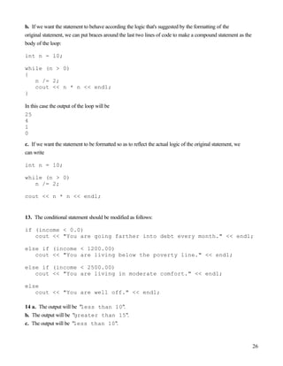 26
b. If we want the statement to behave according the logic that's suggested by the formatting of the
original statement, we can put braces around the last two lines of code to make a compound statement as the
body of the loop:
int n = 10;
while (n > 0)
{
n /= 2;
cout << n * n << endl;
}
In this case the output of the loop will be
25
4
1
0
c. If we want the statement to be formatted so as to reflect the actual logic of the original statement, we
can write
int n = 10;
while (n > 0)
n /= 2;
cout << n * n << endl;
13. The conditional statement should be modified as follows:
if (income < 0.0)
cout << "You are going farther into debt every month." << endl;
else if (income < 1200.00)
cout << "You are living below the poverty line." << endl;
else if (income < 2500.00)
cout << "You are living in moderate comfort." << endl;
else
cout << "You are well off." << endl;
14 a. The output will be "less than 10".
b. The output will be "greater than 15".
c. The output will be "less than 10".
 