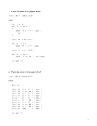 3
2. What is the output of the program below?
#include <iostream.h>
main()
{
int n = 3;
while (n >= 0)
{
cout << n * n << endl;
--n;
}
cout << n << endl;
while (n < 4)
cout << ++n << endl;
cout << n << endl;
while (n >= 0)
cout << (n /= 2) << endl;
return 0;
}
3. What is the output of the program below?
#include <iostream.h>
main()
{
int n;
cout << (n = 4) << endl;
cout << (n == 4) << endl;
cout << (n > 3) << endl;
cout << (n < 4) << endl;
cout << (n = 0) << endl;
cout << (n == 0) << endl;
cout << (n > 0) << endl;
cout << (n && 4) << endl;
cout << (n || 4) << endl;
cout << (!n) << endl;
return 0;
}
 