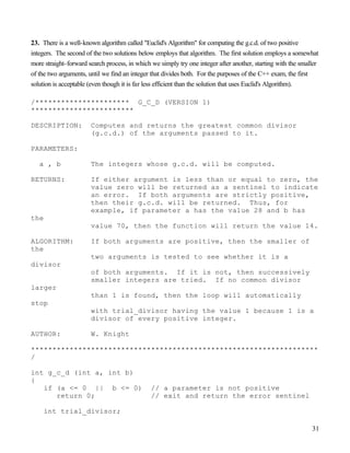 31
23. There is a well-known algorithm called "Euclid's Algorithm" for computing the g.c.d. of two positive
integers. The second of the two solutions below employs that algorithm. The first solution employs a somewhat
more straight-forward search process, in which we simply try one integer after another, starting with the smaller
of the two arguments, until we find an integer that divides both. For the purposes of the C++ exam, the first
solution is acceptable (even though it is far less efficient than the solution that uses Euclid's Algorithm).
/********************** G_C_D (VERSION 1)
************************
DESCRIPTION: Computes and returns the greatest common divisor
(g.c.d.) of the arguments passed to it.
PARAMETERS:
a , b The integers whose g.c.d. will be computed.
RETURNS: If either argument is less than or equal to zero, the
value zero will be returned as a sentinel to indicate
an error. If both arguments are strictly positive,
then their g.c.d. will be returned. Thus, for
example, if parameter a has the value 28 and b has
the
value 70, then the function will return the value 14.
ALGORITHM: If both arguments are positive, then the smaller of
the
two arguments is tested to see whether it is a
divisor
of both arguments. If it is not, then successively
smaller integers are tried. If no common divisor
larger
than 1 is found, then the loop will automatically
stop
with trial_divisor having the value 1 because 1 is a
divisor of every positive integer.
AUTHOR: W. Knight
*******************************************************************
/
int g_c_d (int a, int b)
{
if (a <= 0 || b <= 0) // a parameter is not positive
return 0; // exit and return the error sentinel
int trial_divisor;
 