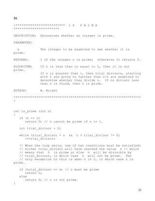 35
24.
/************************** I S P R I M E
************************
DESCRIPTION: Determines whether an integer is prime.
PARAMETER:
n The integer to be examined to see whether it is
prime.
RETURNS: 1 if the integer n is prime; otherwise it returns 0.
ALGORITHM: If n is less than or equal to 1, then it is not
prime.
If n is greater than 1, then trial divisors, starting
with 2 and going no farther than n-1 are examined to
determine whether they divide n. If no divisor less
than n is found, then n is prime.
AUTHOR: W. Knight
*******************************************************************
/
int is_prime (int n)
{
if (n <= 1)
return 0; // n cannot be prime if n <= 1.
int trial_divisor = 2;
while (trial_divisor < n && n % trial_divisor != 0)
++trial_divisor;
// When the loop exits, one of two conditions must be satisfied:
// either trial_divisor will have reached the value n -- which
// means that n is prime or else n will be divisible by
// trial_divisor, in which case n will not be prime. The
// only exception to this is when n is 2, in which case n is
prime.
if (trial_divisor == n) // n must be prime
return 1;
else
return 0; // n is not prime.
}
 