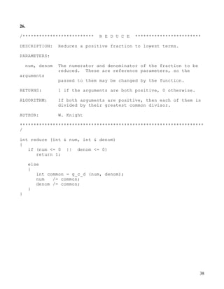 38
26.
/************************** R E D U C E ************************
DESCRIPTION: Reduces a positive fraction to lowest terms.
PARAMETERS:
num, denom The numerator and denominator of the fraction to be
reduced. These are reference parameters, so the
arguments
passed to them may be changed by the function.
RETURNS: 1 if the arguments are both positive, 0 otherwise.
ALGORITHM: If both arguments are positive, then each of them is
divided by their greatest common divisor.
AUTHOR: W. Knight
*******************************************************************
/
int reduce (int & num, int & denom)
{
if (num <= 0 || denom <= 0)
return 1;
else
{
int common = g_c_d (num, denom);
num /= common;
denom /= common;
}
}
 