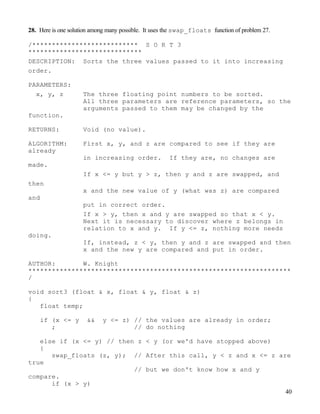 40
28. Here is one solution among many possible. It uses the swap_floats function of problem 27.
/*************************** S O R T 3
*****************************
DESCRIPTION: Sorts the three values passed to it into increasing
order.
PARAMETERS:
x, y, z The three floating point numbers to be sorted.
All three parameters are reference parameters, so the
arguments passed to them may be changed by the
function.
RETURNS: Void (no value).
ALGORITHM: First x, y, and z are compared to see if they are
already
in increasing order. If they are, no changes are
made.
If x <= y but y > z, then y and z are swapped, and
then
x and the new value of y (what was z) are compared
and
put in correct order.
If x > y, then x and y are swapped so that x < y.
Next it is necessary to discover where z belongs in
relation to x and y. If y <= z, nothing more needs
doing.
If, instead, z < y, then y and z are swapped and then
x and the new y are compared and put in order.
AUTHOR: W. Knight
*******************************************************************
/
void sort3 (float & x, float & y, float & z)
{
float temp;
if (x <= y && y <= z) // the values are already in order;
; // do nothing
else if (x <= y) // then z < y (or we'd have stopped above)
{
swap_floats (z, y); // After this call, y < z and x <= z are
true
// but we don't know how x and y
compare.
if (x > y)
 