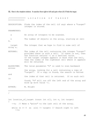 49
32. Here is the simplest solution. It searches from right to left and quits when (if) if finds the target.
/************** L O C A T I O N O F T A R G E T
**************
DESCRIPTION: Finds the index of the cell (if any) where a "target"
integer is stored.
PARAMETERS:
a An array of integers to be scanned.
n The number of objects in the array, starting at cell
0.
target The integer that we hope to find in some cell of
array a.
RETURNS: The index of the cell containing the integer "target"
provided there is such a cell. If there is not, then
the function returns -1 as a sentinel value.
If the target integer appears in more than one cell,
then the index of the rightmost cell where it appears
will be returned.
ALGORITHM: The value parameter "n" is used to scan backward
across
the array, looking for a cell containing a copy of
"target". If a copy is found, the search is halted
and
the index of that cell is returned. If no such cell
is
found, "n" will run off the left end of the array and
wind up with value -1.
AUTHOR: W. Knight
*******************************************************************
/
int location_of_target (const int a[], int n, int target)
{
--n; // Make n "point" to the last cell of the array.
while (n >= 0 && a[n] != target) // Search right to left
--n;
 