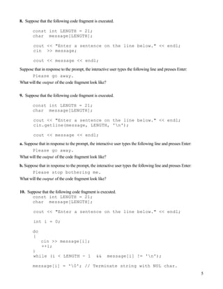 5
8. Suppose that the following code fragment is executed.
const int LENGTH = 21;
char message[LENGTH];
cout << "Enter a sentence on the line below." << endl;
cin >> message;
cout << message << endl;
Suppose that in response to the prompt, the interactive user types the following line and presses Enter:
Please go away.
What will the output of the code fragment look like?
9. Suppose that the following code fragment is executed.
const int LENGTH = 21;
char message[LENGTH];
cout << "Enter a sentence on the line below." << endl;
cin.getline(message, LENGTH, 'n');
cout << message << endl;
a. Suppose that in response to the prompt, the interactive user types the following line and presses Enter:
Please go away.
What will the output of the code fragment look like?
b. Suppose that in response to the prompt, the interactive user types the following line and presses Enter:
Please stop bothering me.
What will the output of the code fragment look like?
10. Suppose that the following code fragment is executed.
const int LENGTH = 21;
char message[LENGTH];
cout << "Enter a sentence on the line below." << endl;
int i = 0;
do
{
cin >> message[i];
++i;
}
while (i < LENGTH - 1 && message[i] != 'n');
message[i] = '0'; // Terminate string with NUL char.
 