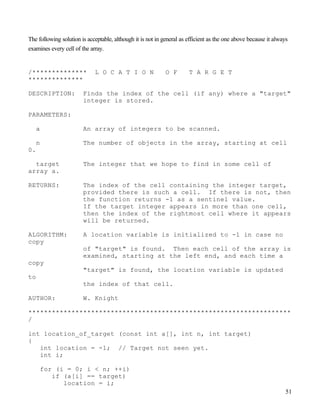 51
The following solution is acceptable, although it is not in general as efficient as the one above because it always
examines every cell of the array.
/************** L O C A T I O N O F T A R G E T
**************
DESCRIPTION: Finds the index of the cell (if any) where a "target"
integer is stored.
PARAMETERS:
a An array of integers to be scanned.
n The number of objects in the array, starting at cell
0.
target The integer that we hope to find in some cell of
array a.
RETURNS: The index of the cell containing the integer target,
provided there is such a cell. If there is not, then
the function returns -1 as a sentinel value.
If the target integer appears in more than one cell,
then the index of the rightmost cell where it appears
will be returned.
ALGORITHM: A location variable is initialized to -1 in case no
copy
of "target" is found. Then each cell of the array is
examined, starting at the left end, and each time a
copy
"target" is found, the location variable is updated
to
the index of that cell.
AUTHOR: W. Knight
*******************************************************************
/
int location_of_target (const int a[], int n, int target)
{
int location = -1; // Target not seen yet.
int i;
for (i = 0; i < n; ++i)
if (a[i] == target)
location = i;
 