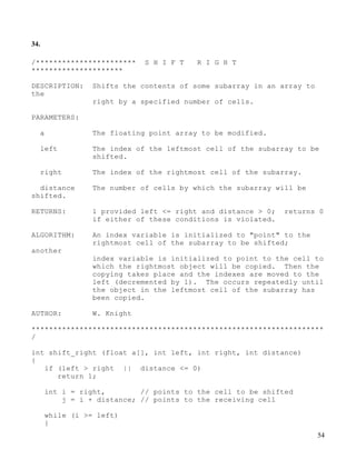 54
34.
/*********************** S H I F T R I G H T
*********************
DESCRIPTION: Shifts the contents of some subarray in an array to
the
right by a specified number of cells.
PARAMETERS:
a The floating point array to be modified.
left The index of the leftmost cell of the subarray to be
shifted.
right The index of the rightmost cell of the subarray.
distance The number of cells by which the subarray will be
shifted.
RETURNS: 1 provided left <= right and distance > 0; returns 0
if either of these conditions is violated.
ALGORITHM: An index variable is initialized to "point" to the
rightmost cell of the subarray to be shifted;
another
index variable is initialized to point to the cell to
which the rightmost object will be copied. Then the
copying takes place and the indexes are moved to the
left (decremented by 1). The occurs repeatedly until
the object in the leftmost cell of the subarray has
been copied.
AUTHOR: W. Knight
*******************************************************************
/
int shift_right (float a[], int left, int right, int distance)
{
if (left > right || distance <= 0)
return 1;
int i = right, // points to the cell to be shifted
j = i + distance; // points to the receiving cell
while (i >= left)
{
 