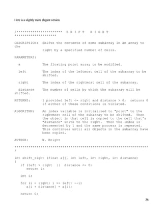 56
Here is a slightly more elegant version.
/*********************** S H I F T R I G H T
*********************
DESCRIPTION: Shifts the contents of some subarray in an array to
the
right by a specified number of cells.
PARAMETERS:
a The floating point array to be modified.
left The index of the leftmost cell of the subarray to be
shifted.
right The index of the rightmost cell of the subarray.
distance The number of cells by which the subarray will be
shifted.
RETURNS: 1 provided left <= right and distance > 0; returns 0
if either of these conditions is violated.
ALGORITHM: An index variable is initialized to "point" to the
rightmost cell of the subarray to be shifted. Then
the object in that cell is copied to the cell that's
"distance" units to the right. Then the index is
decremented by 1 and the same process is repeated.
This continues until all objects in the subarray have
been copied.
AUTHOR: W. Knight
*******************************************************************
/
int shift_right (float a[], int left, int right, int distance)
{
if (left > right || distance <= 0)
return 1;
int i;
for (i = right; i >= left; --i)
a[i + distance] = a[i];
return 0;
 