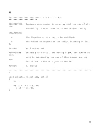 58
35.
/************************* S U B T O T A L
***********************
DESCRIPTION: Replaces each number in an array with the sum of all
the
numbers up to that location in the original array.
PARAMETERS:
a The floating point array to be modified.
n The number of objects in the array, starting at cell
0.
RETURNS: Void (no value).
ALGORITHM: Starting with cell 1 and moving right, the number in
each
cell is replaced by the sum of that number and the
sum
that's now in the cell just to the left.
AUTHOR: W. Knight
*******************************************************************
/
void subtotal (float a[], int n)
{
int i;
for (i = 1; i < n; ++i)
a[i] += a[i-1];
}
 