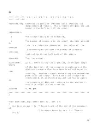 62
38.
/************ E L I M I N A T E D U P L I C A T E S
**************
DESCRIPTION: Examines an array of integers and eliminates all
duplication of values. The distinct integers are all
moved to the left part of the array.
PARAMETERS:
a The integer array to be modified.
n The number of integers in the array, starting at cell
0.
This is a reference parameter; its value will be
changed
if necessary to indicate the number of distinct
integers
that end up in the left part of the array.
RETURNS: Void (no value).
ALGORITHM: At all times during the algorithm, an integer keeps
track
of the last cell of the subarray containing all the
distinct integers that have been found and moved to
that
subarray. Another integer moves along the unexamined
portion of the array. Each time a new integer is
encountered, it is checked against all the integers
in
the subarray of distinct integers to see whether it
should be added to that subarray.
AUTHOR: W. Knight
*******************************************************************
/
void eliminate_duplicates (int a[], int & n)
{
int last_unique = 0; // Keeps track of the end of the subarray
of
// integers known to be all different.
int i;
 