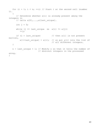 63
for (i = 1; i < n; ++i) // Start i at the second cell (number
1).
{
// Determine whether a[i] is already present among the
integers in
// cells a[0],...,a[last_unique].
int j = 0;
while (j <= last_unique && a[i] != a[j])
++j;
if (j > last_unique) // then a[i] is not present
earlier,
a[++last_unique] = a[i]; // so put a[i] into the list of
// all different integers.
}
n = last_unique + 1; // Modify n so that it tells the number of
// distinct integers in the processed
array.
}
 