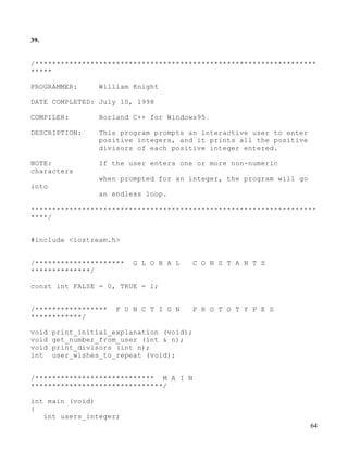 64
39.
/******************************************************************
*****
PROGRAMMER: William Knight
DATE COMPLETED: July 10, 1998
COMPILER: Borland C++ for Windows95
DESCRIPTION: This program prompts an interactive user to enter
positive integers, and it prints all the positive
divisors of each positive integer entered.
NOTE: If the user enters one or more non-numeric
characters
when prompted for an integer, the program will go
into
an endless loop.
*******************************************************************
****/
#include <iostream.h>
/********************* G L O B A L C O N S T A N T S
**************/
const int FALSE = 0, TRUE = 1;
/***************** F U N C T I O N P R O T O T Y P E S
************/
void print_initial_explanation (void);
void get_number_from_user (int & n);
void print_divisors (int n);
int user_wishes_to_repeat (void);
/**************************** M A I N
*******************************/
int main (void)
{
int users_integer;
 